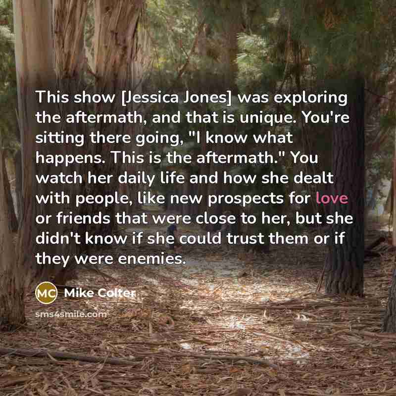 “This show [Jessica Jones] was exploring the aftermath, and that is unique. You're sitting there going, "I know what happens. This is the aftermath." You watch her daily life and how she dealt with people, like new prospects for love or friends that were close to her, but she didn't know if she…” quote by Mike Colter