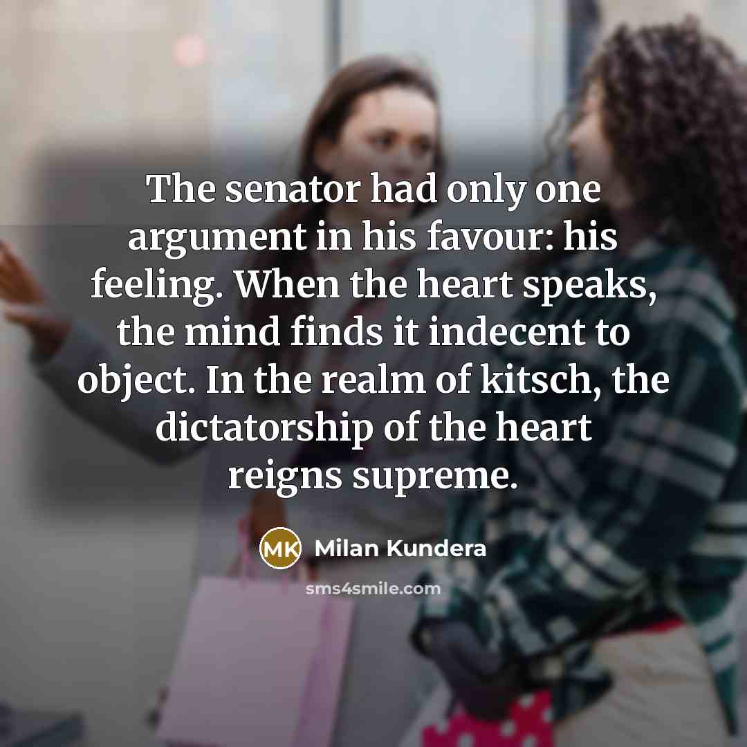 “The senator had only one argument in his favour: his feeling. When the heart speaks, the mind finds it indecent to object. In the realm of kitsch, the dictatorship of the heart reigns supreme.” quote by Milan Kundera