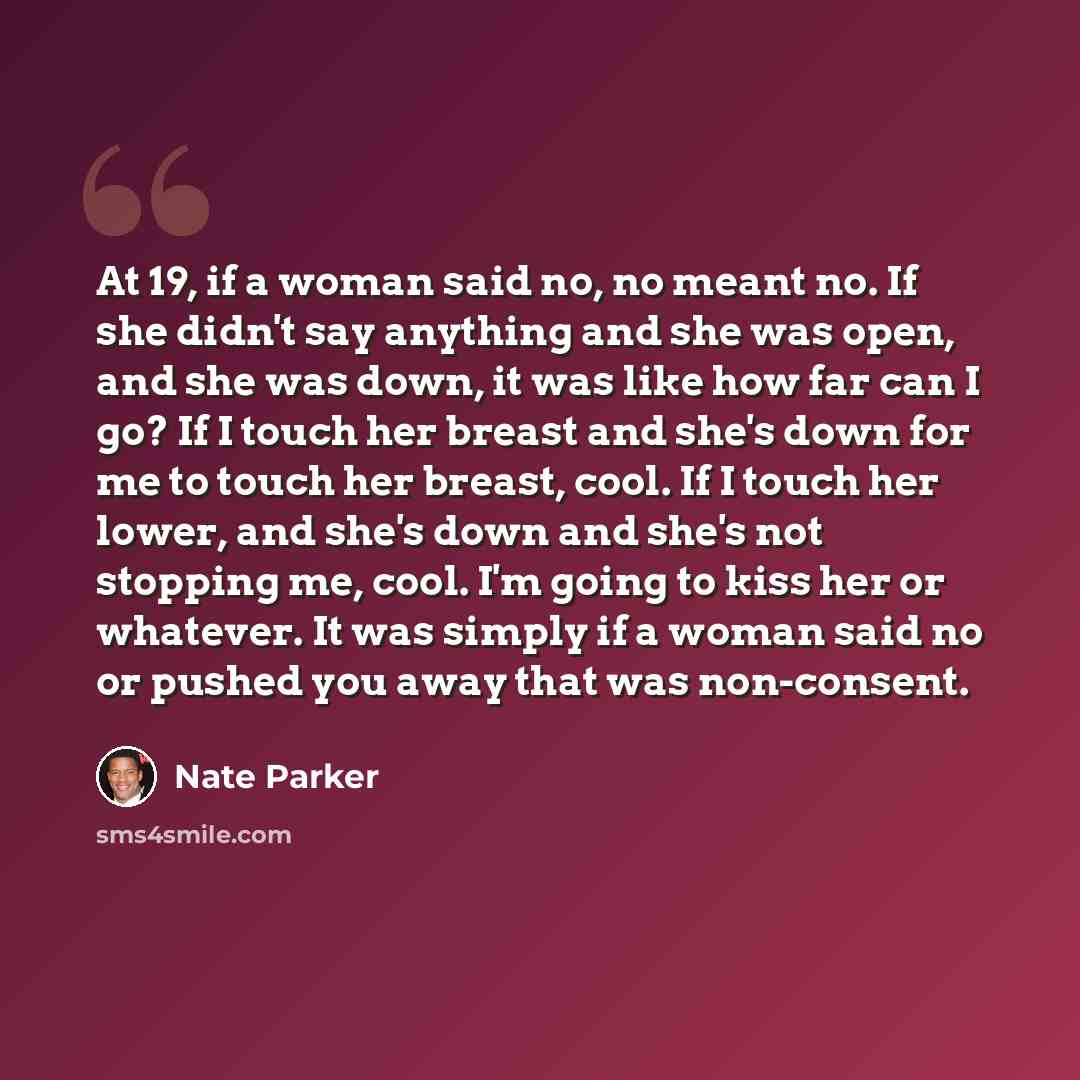 “At 19, if a woman said no, no meant no. If she didn't say anything and she was open, and she was down, it was like how far can I go? If I touch her breast and she's down for me to touch her breast, cool. If I touch her lower, and she's down and she's not stopping me, cool. I'm going to kiss her or…” quote by Nate Parker