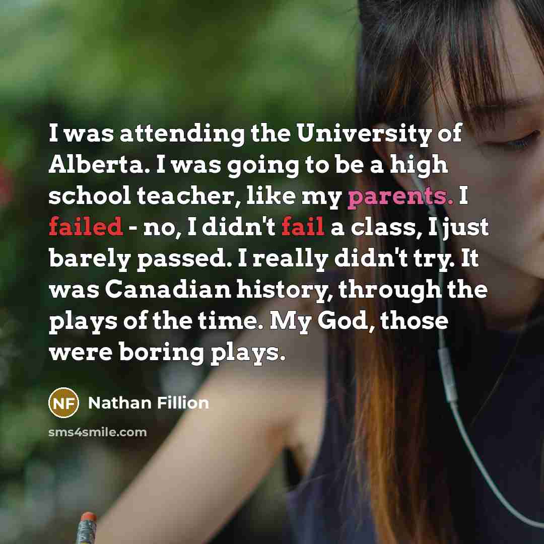 “I was attending the University of Alberta. I was going to be a high school teacher, like my parents. I failed - no, I didn't fail a class, I just barely passed. I really didn't try. It was Canadian history, through the plays of the time. My God, those were boring plays.” quote by Nathan Fillion