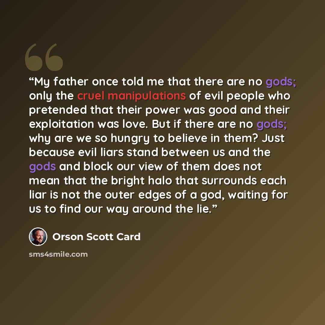 “My father once told me that there are no gods; only the cruel manipulations of evil people who pretended that their power was good and their exploitation was love. But if there are no gods; why are we so hungry to believe in them? Just because evil liars stand between us and the gods and block our…” quote by Orson Scott Card