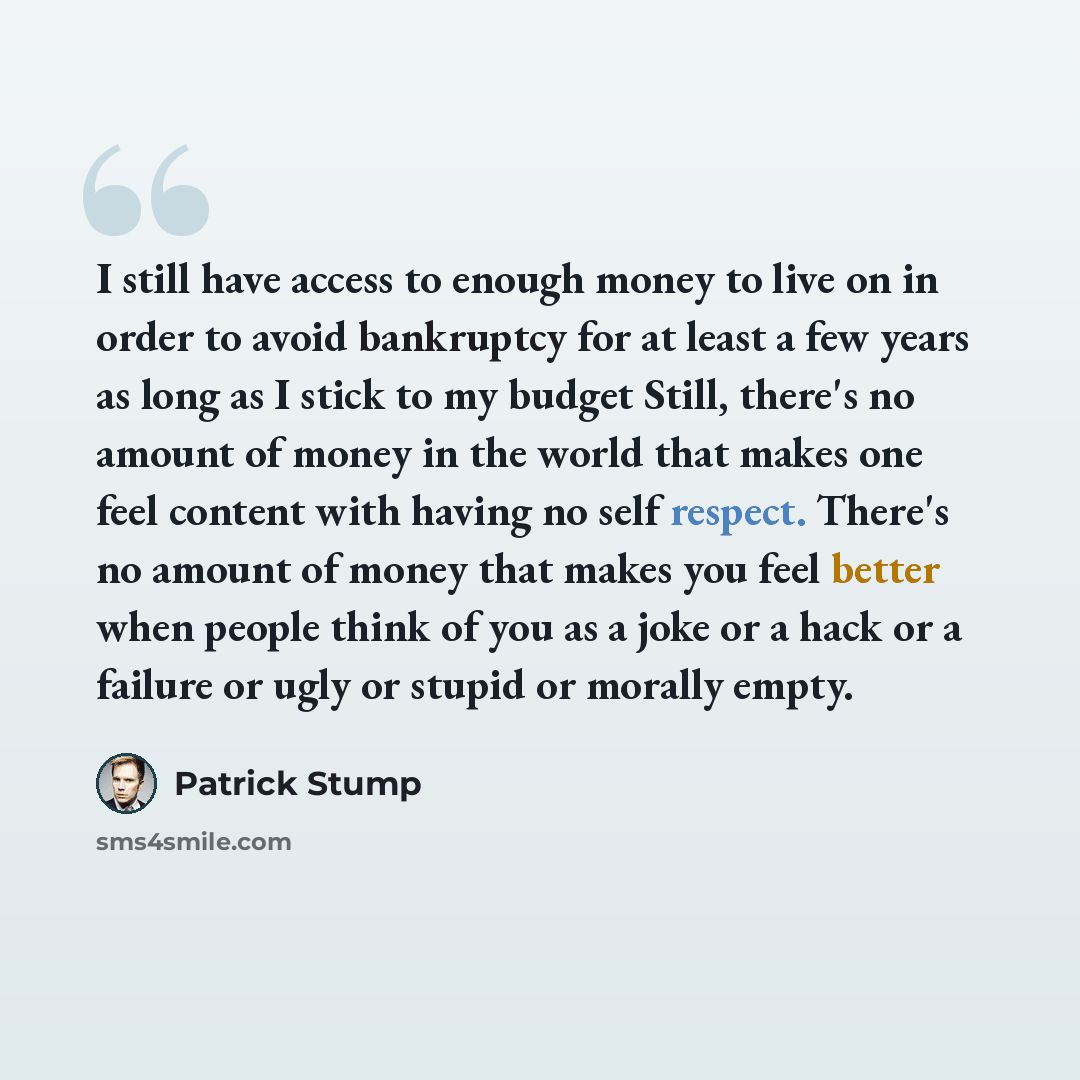 “I still have access to enough money to live on in order to avoid bankruptcy for at least a few years as long as I stick to my budget Still, there's no amount of money in the world that makes one feel content with having no self respect. There's no amount of money that makes you feel better when…” quote by Patrick Stump