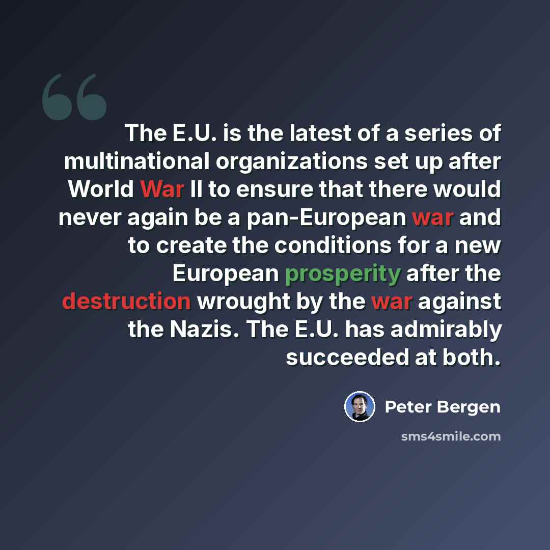 “The E.U. is the latest of a series of multinational organizations set up after World War II to ensure that there would never again be a pan-European war and to create the conditions for a new European prosperity after the destruction wrought by the war against the Nazis. The E.U. has admirably…” quote by Peter Bergen
