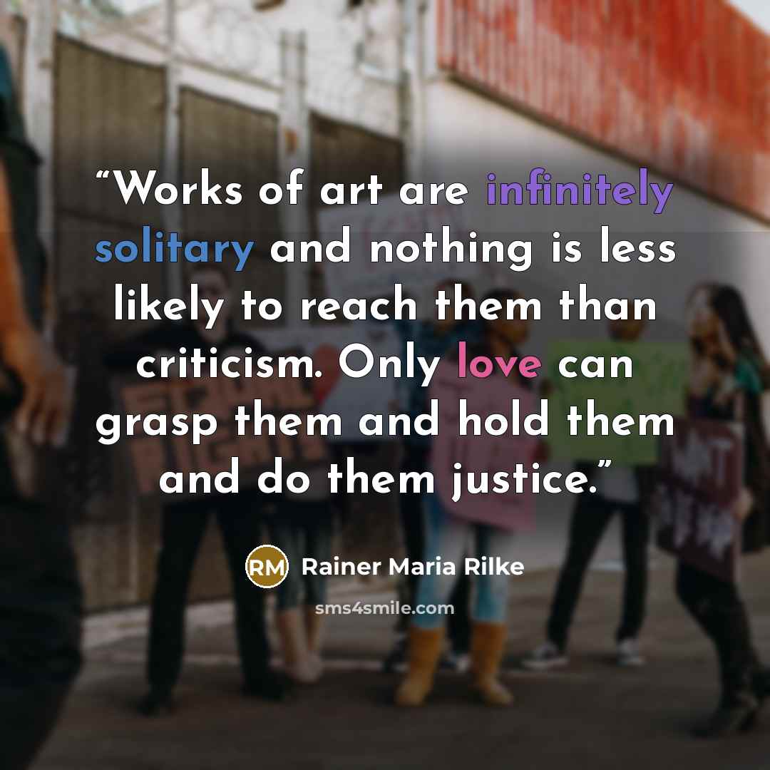 “Works of art are infinitely solitary and nothing is less likely to reach them than criticism. Only love can grasp them and hold them and do them justice.” quote by Rainer Maria Rilke
