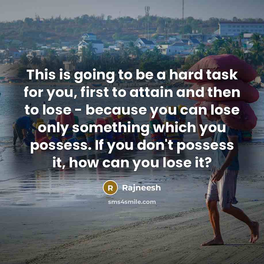 “This is going to be a hard task for you, first to attain and then to lose - because you can lose only something which you possess. If you don't possess it, how can you lose it?” quote by Rajneesh