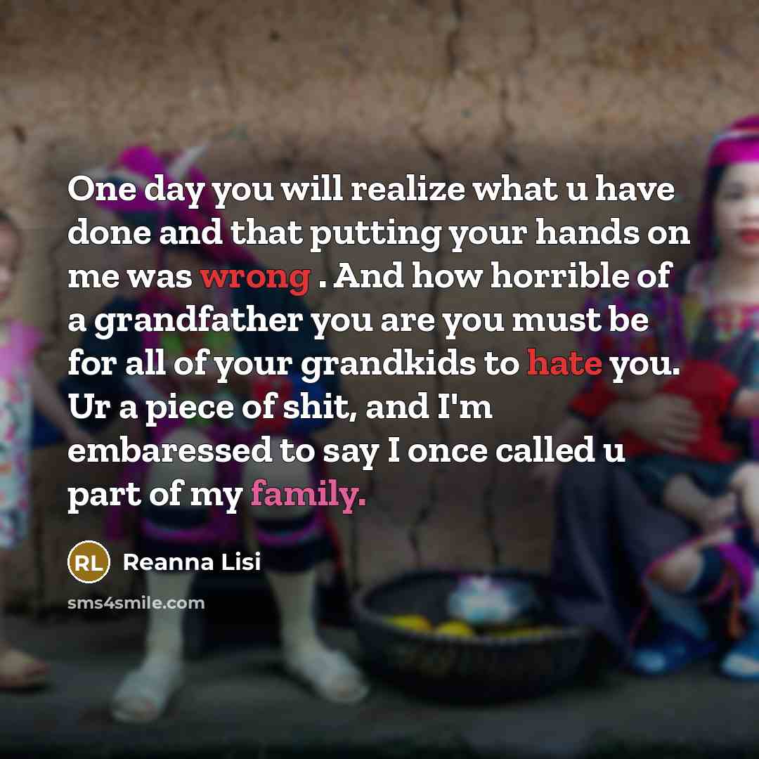 “One day you will realize what u have done and that putting your hands on me was wrong . And how horrible of a grandfather you are you must be for all of your grandkids to hate you. Ur a piece of shit, and I'm embaressed to say I once called u part of my family.” quote by Reanna Lisi