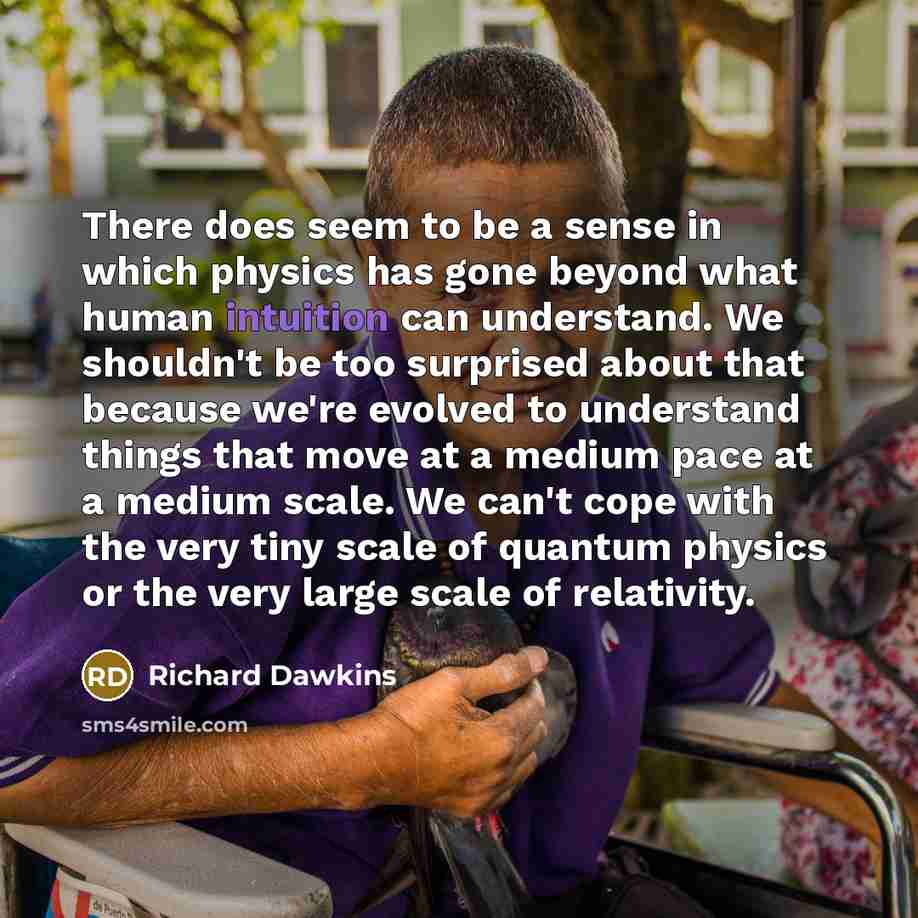 “There does seem to be a sense in which physics has gone beyond what human intuition can understand. We shouldn't be too surprised about that because we're evolved to understand things that move at a medium pace at a medium scale. We can't cope with the very tiny scale of quantum physics or the…” quote by Richard Dawkins