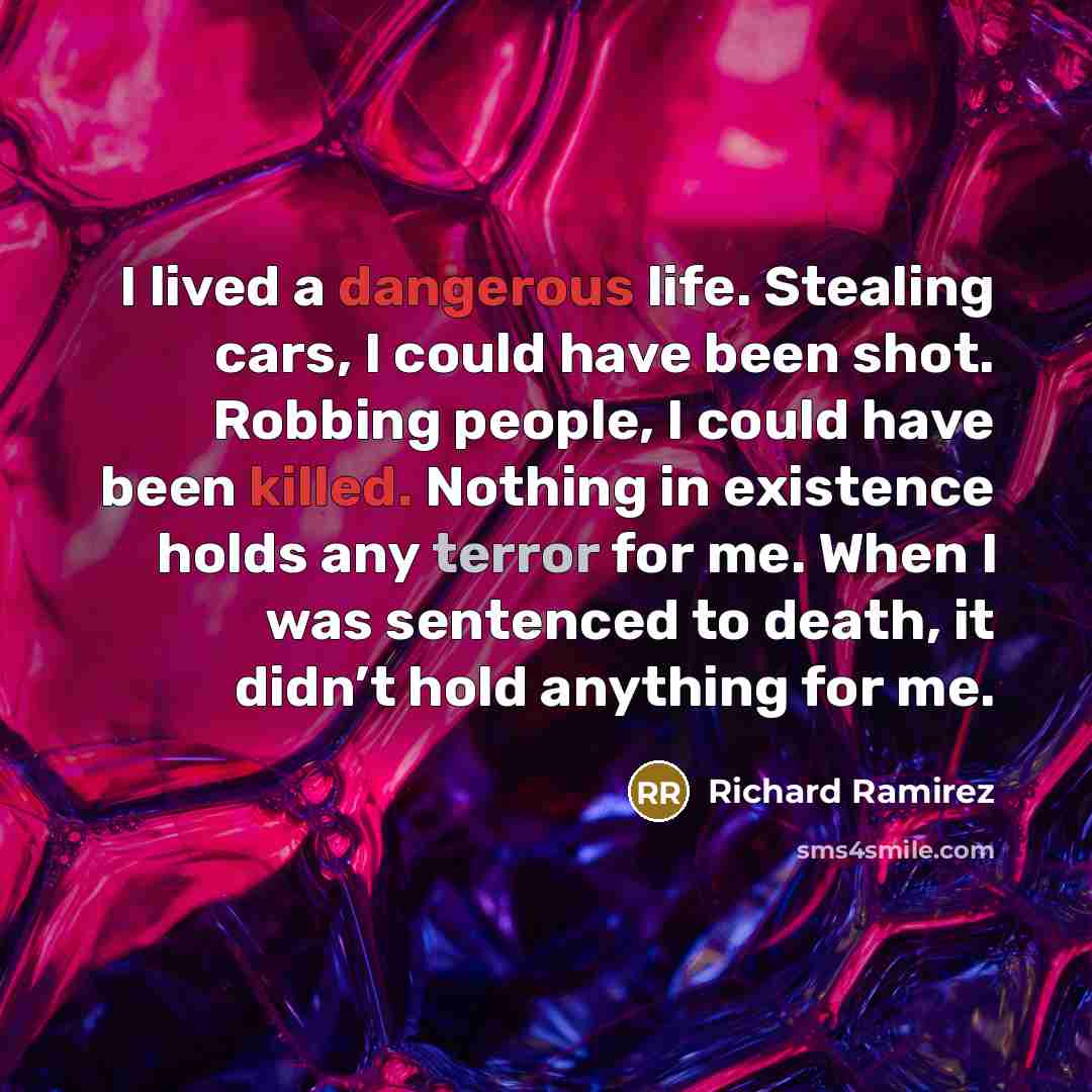 “I lived a dangerous life. Stealing cars, I could have been shot. Robbing people, I could have been killed. Nothing in existence holds any terror for me. When I was sentenced to death, it didn’t hold anything for me.” quote by Richard Ramirez