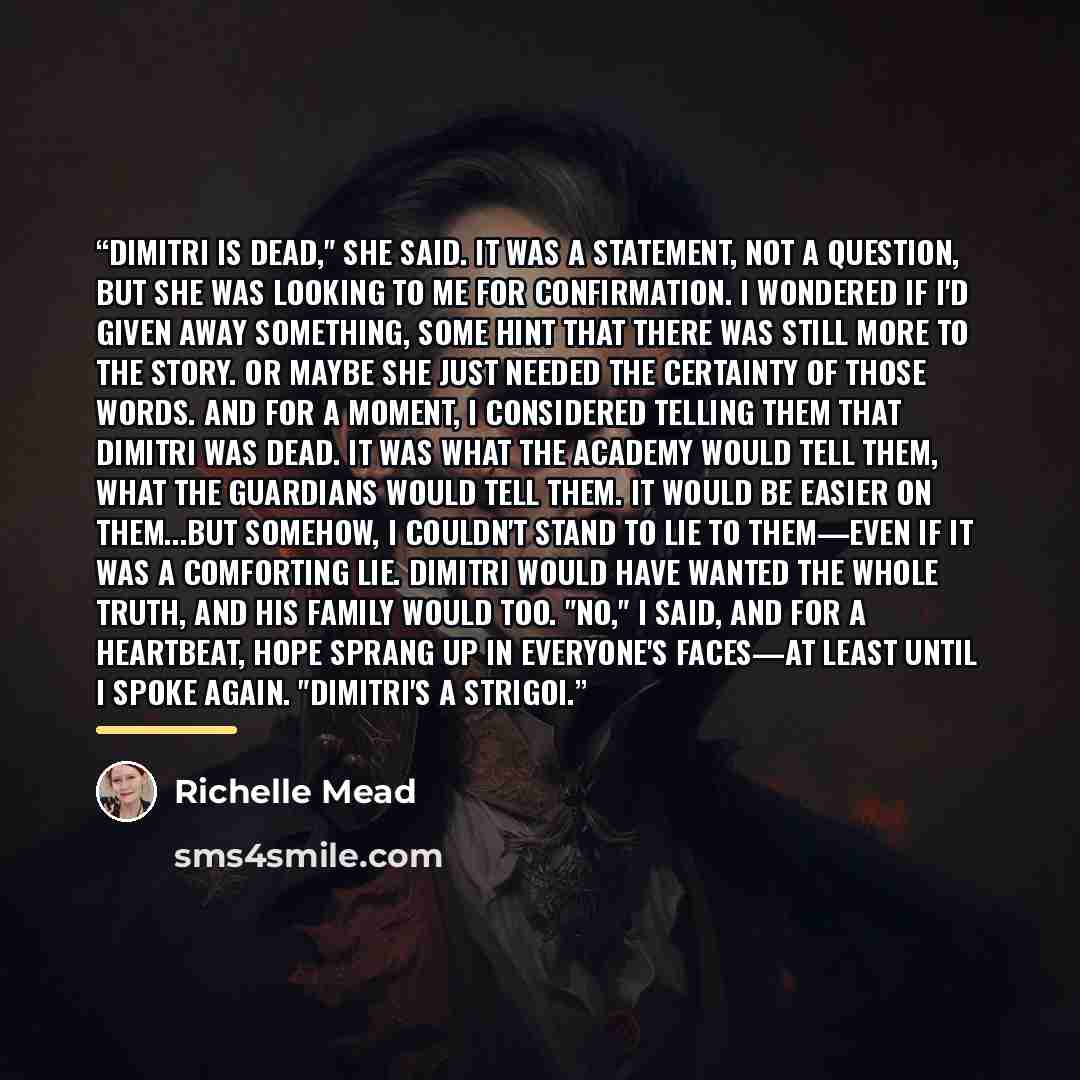 “Dimitri is dead," she said. It was a statement, not a question, but she was looking to me for confirmation. I wondered if I'd given away something, some hint that there was still more to the story. Or maybe she just needed the certainty of those words. And for a moment, I considered telling them…” quote by Richelle Mead