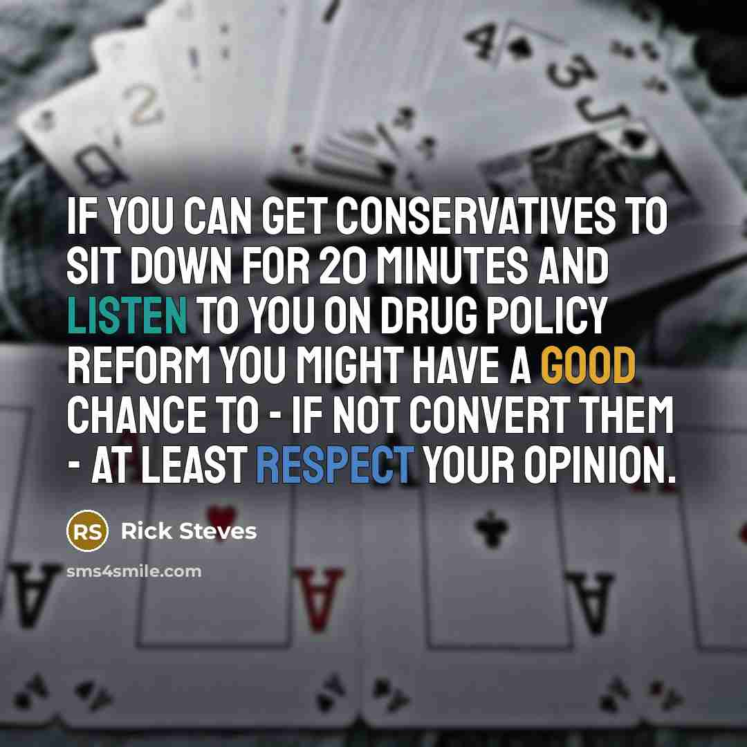 “If you can get conservatives to sit down for 20 minutes and listen to you on drug policy reform you might have a good chance to - if not convert them - at least respect your opinion.” quote by Rick Steves