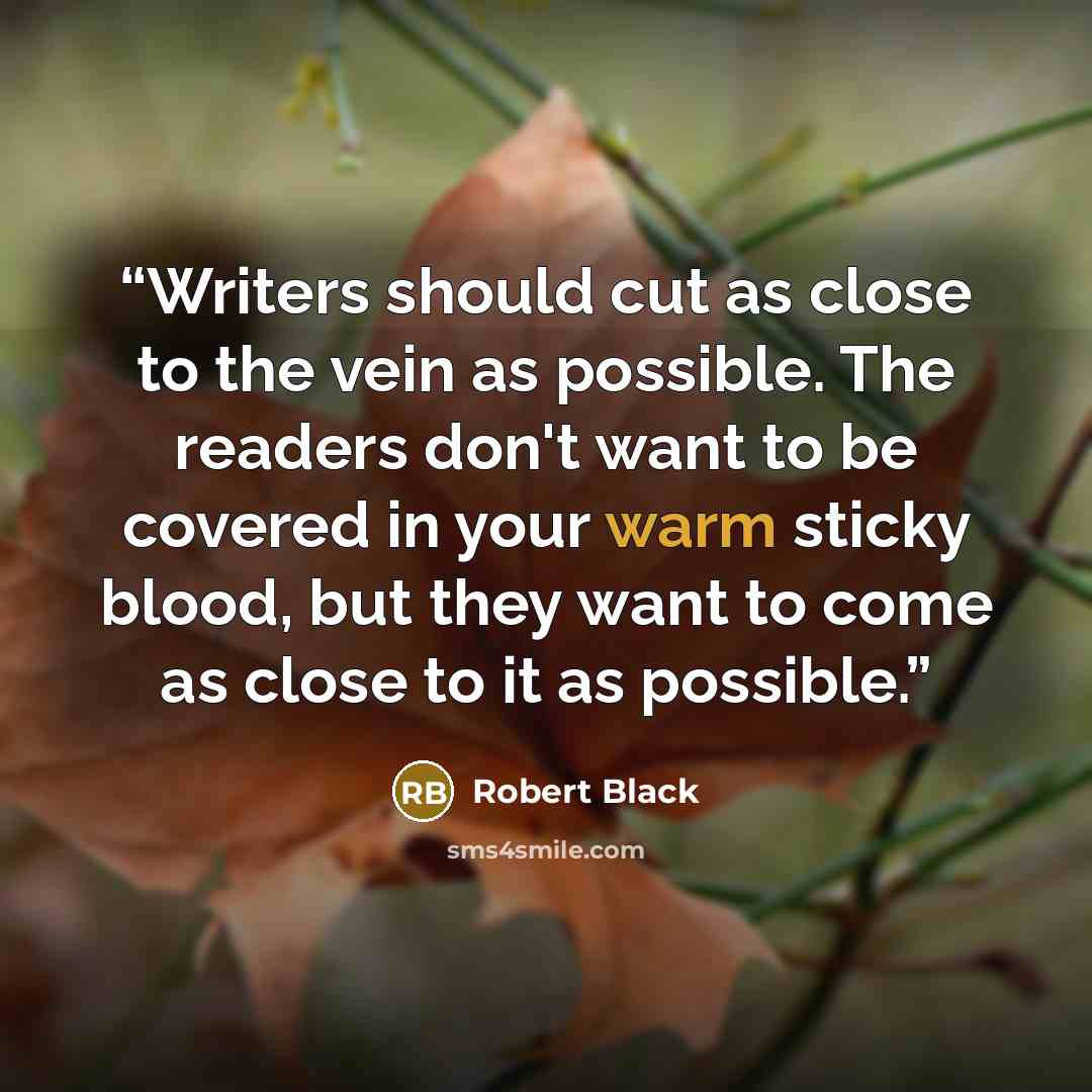 “Writers should cut as close to the vein as possible. The readers don't want to be covered in your warm sticky blood, but they want to come as close to it as possible.” quote by Robert Black