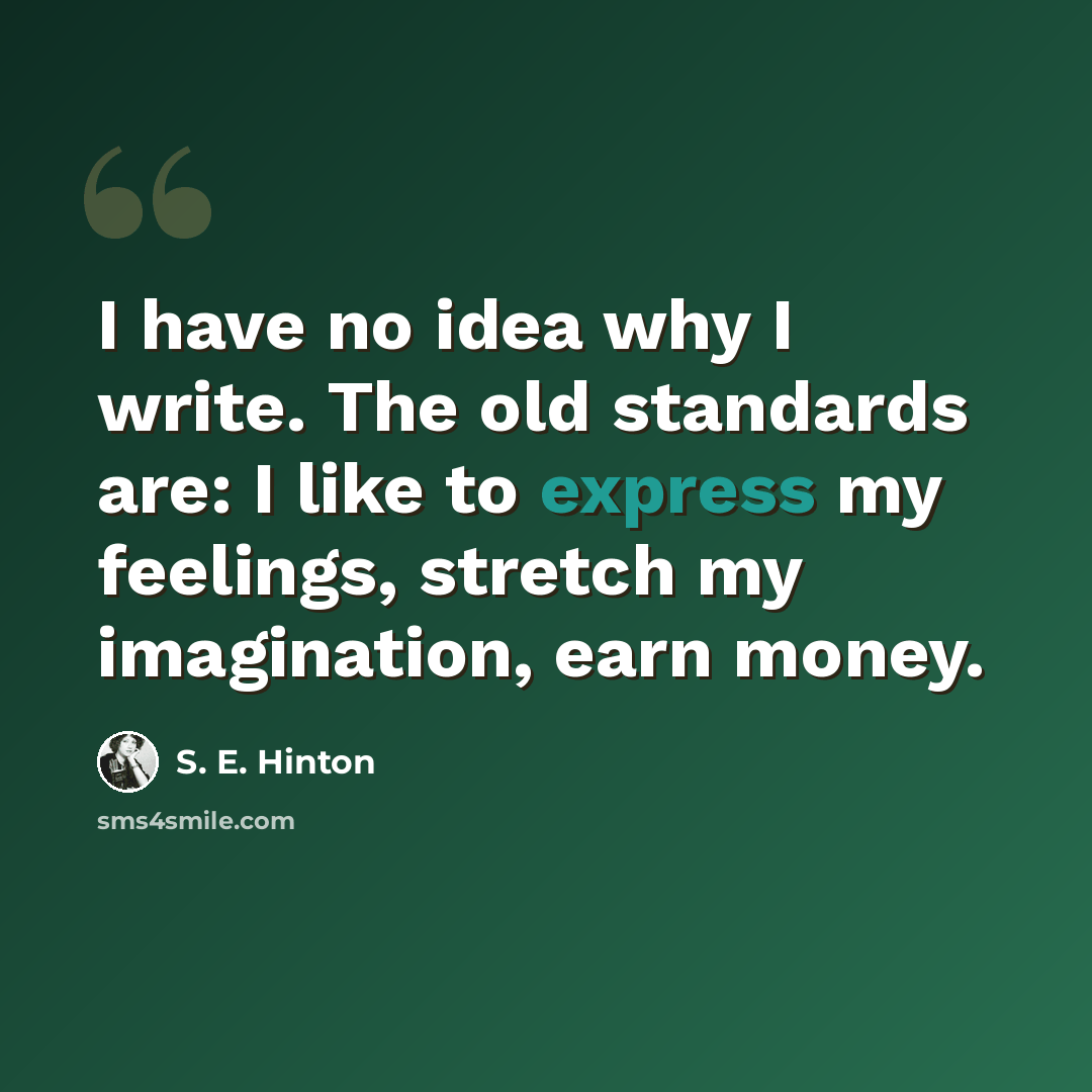 “I have no idea why I write. The old standards are: I like to express my feelings, stretch my imagination, earn money.” quote by S. E. Hinton