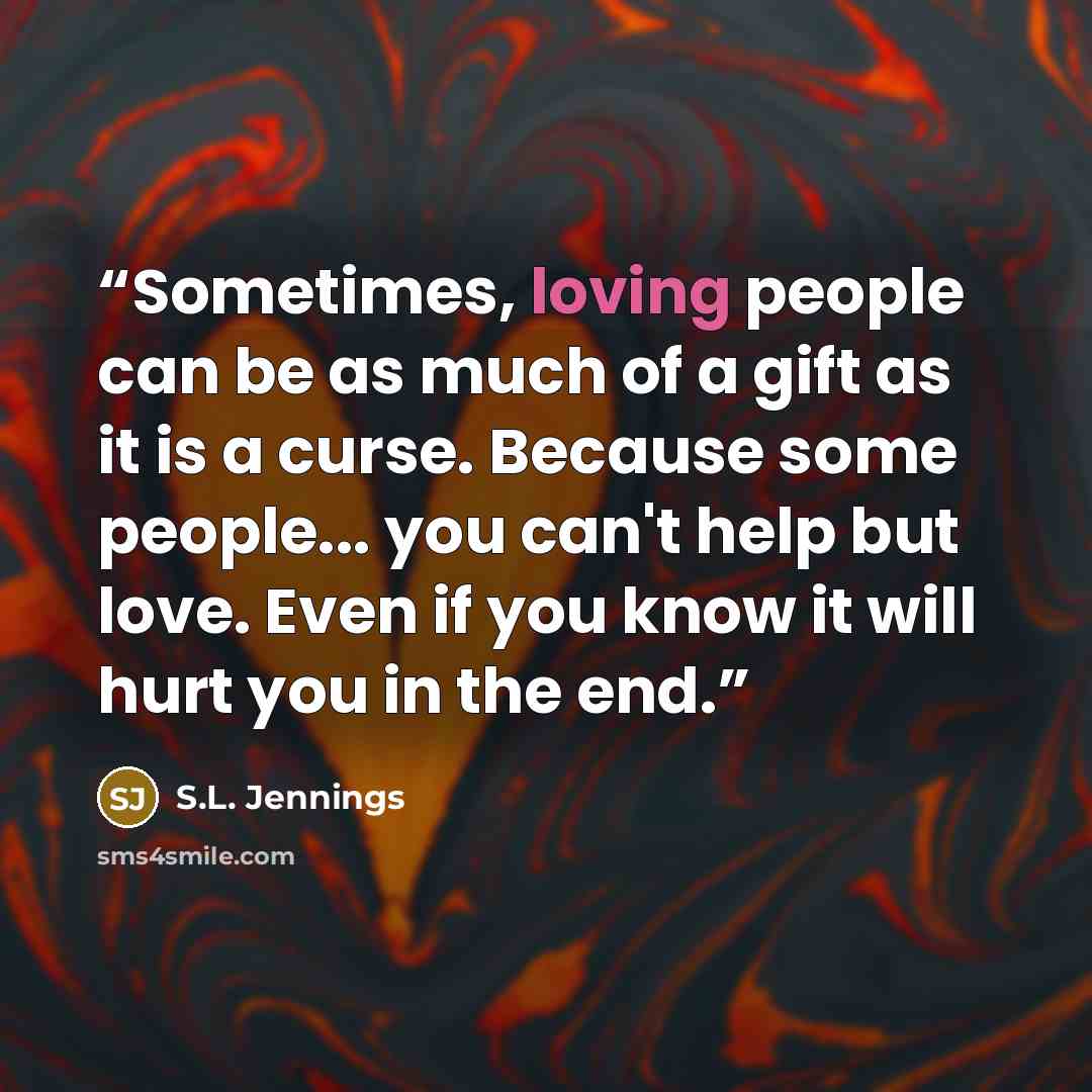 “Sometimes, loving people can be as much of a gift as it is a curse. Because some people... you can't help but love. Even if you know it will hurt you in the end.” quote by S.L. Jennings