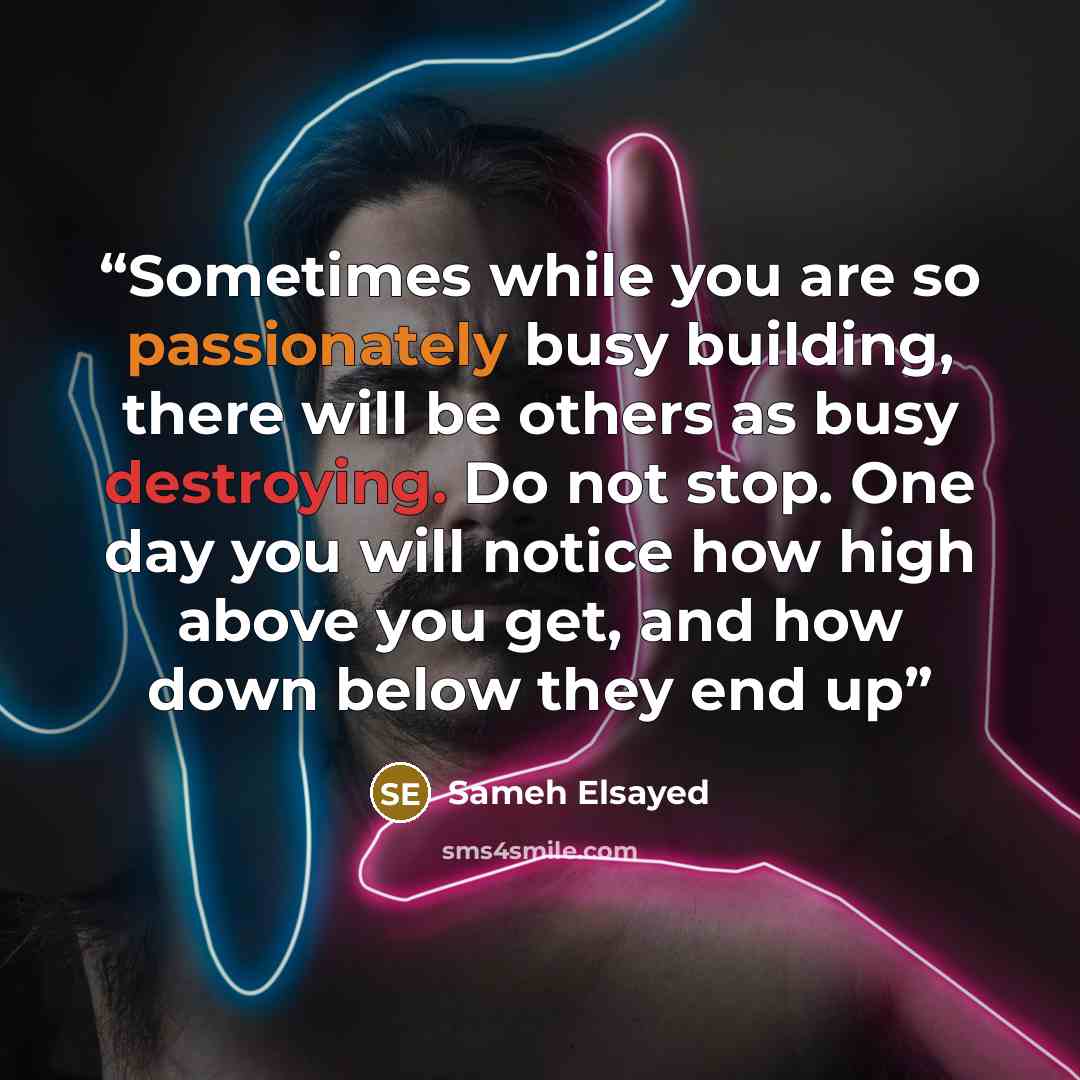 “Sometimes while you are so passionately busy building, there will be others as busy destroying. Do not stop. One day you will notice how high above you get, and how down below they end up” quote by Sameh Elsayed