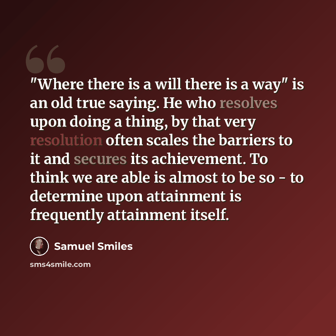 “"Where there is a will there is a way" is an old true saying. He who resolves upon doing a thing, by that very resolution often scales the barriers to it and secures its achievement. To think we are able is almost to be so - to determine upon attainment is frequently attainment itself.” quote by Samuel Smiles