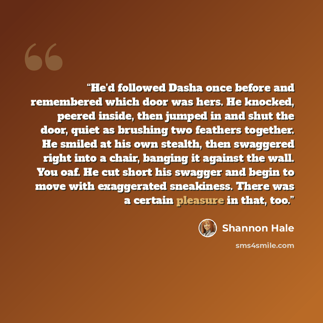 “He'd followed Dasha once before and remembered which door was hers. He knocked, peered inside, then jumped in and shut the door, quiet as brushing two feathers together. He smiled at his own stealth, then swaggered right into a chair, banging it against the wall. You oaf. He cut short his swagger…” quote by Shannon Hale