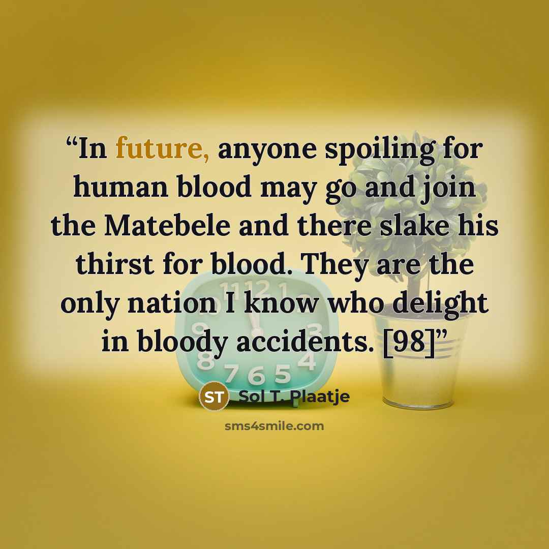 “In future, anyone spoiling for human blood may go and join the Matebele and there slake his thirst for blood. They are the only nation I know who delight in bloody accidents. [98]” quote by Sol T. Plaatje