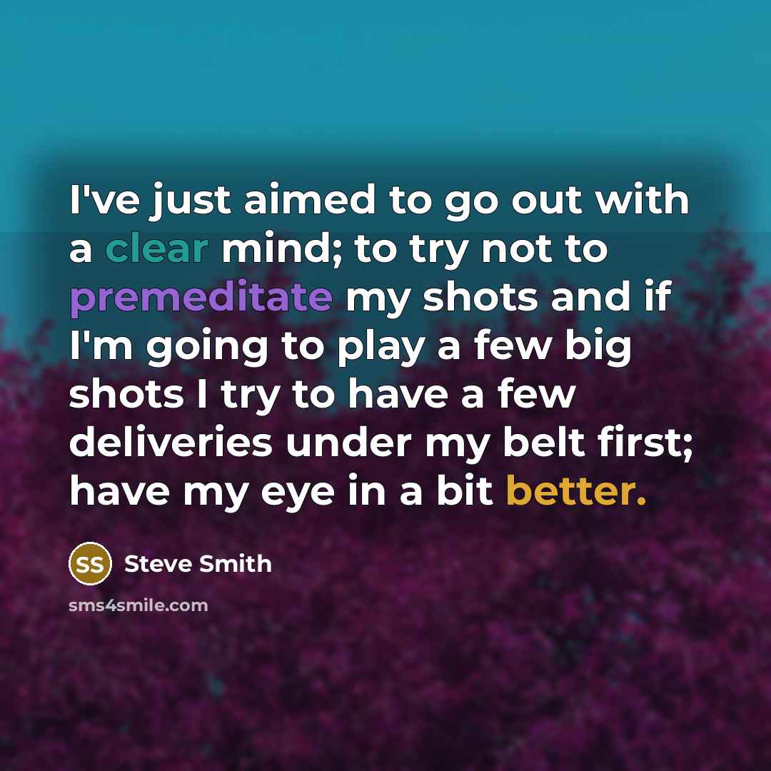 “I've just aimed to go out with a clear mind; to try not to premeditate my shots and if I'm going to play a few big shots I try to have a few deliveries under my belt first; have my eye in a bit better.” quote by Steve Smith