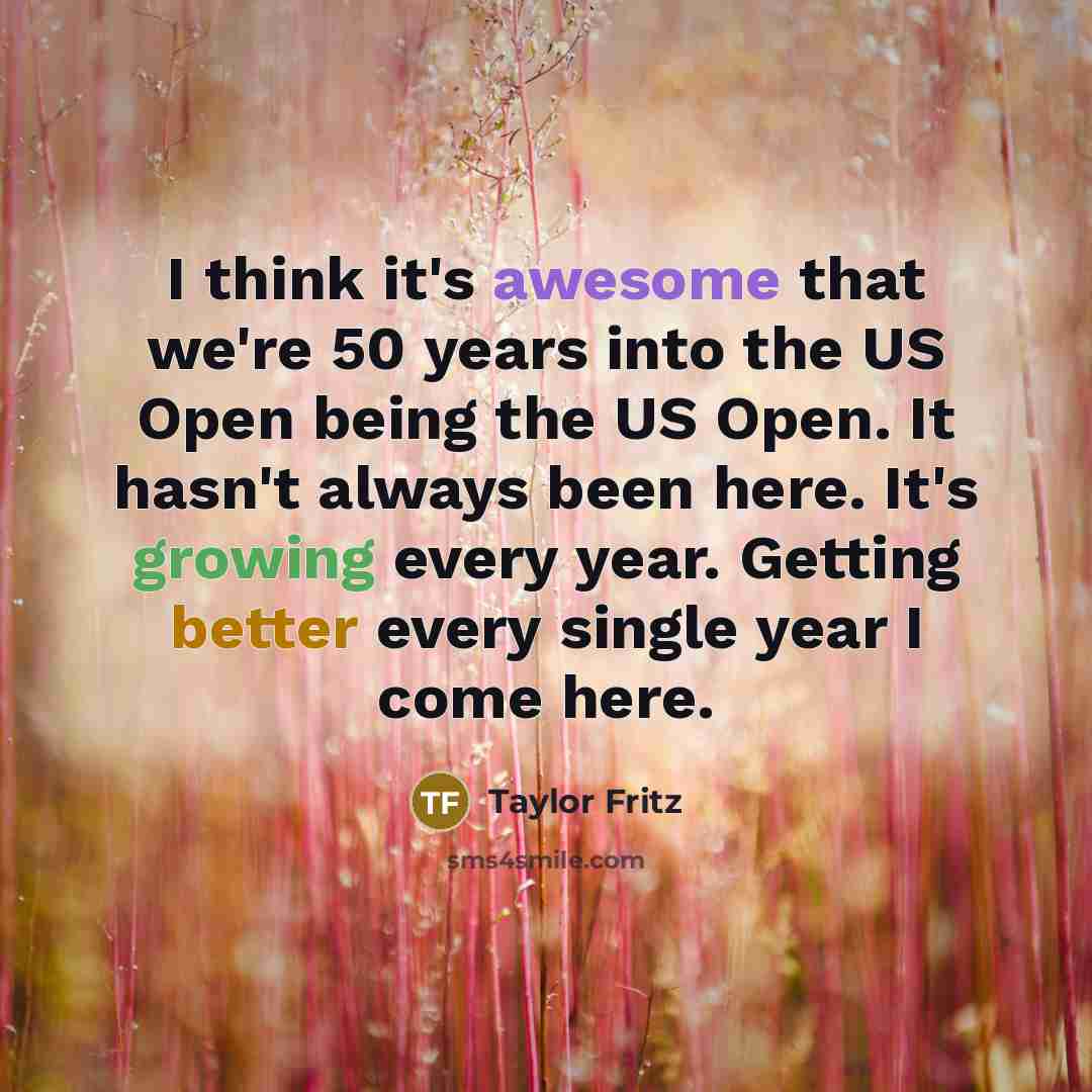 “I think it's awesome that we're 50 years into the US Open being the US Open. It hasn't always been here. It's growing every year. Getting better every single year I come here.” quote by Taylor Fritz