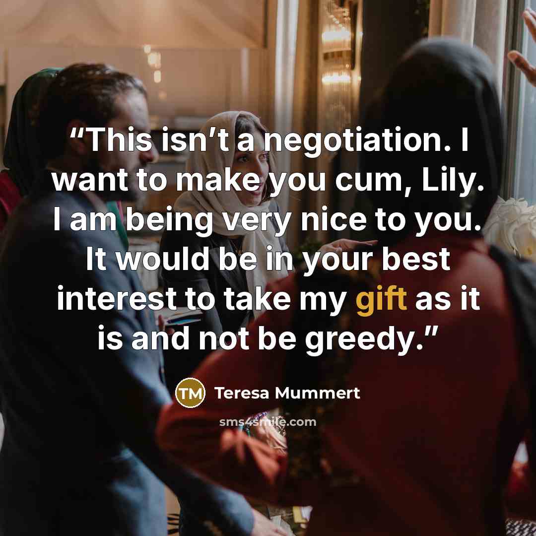 “This isn’t a negotiation. I want to make you cum, Lily. I am being very nice to you. It would be in your best interest to take my gift as it is and not be greedy.” quote by Teresa Mummert
