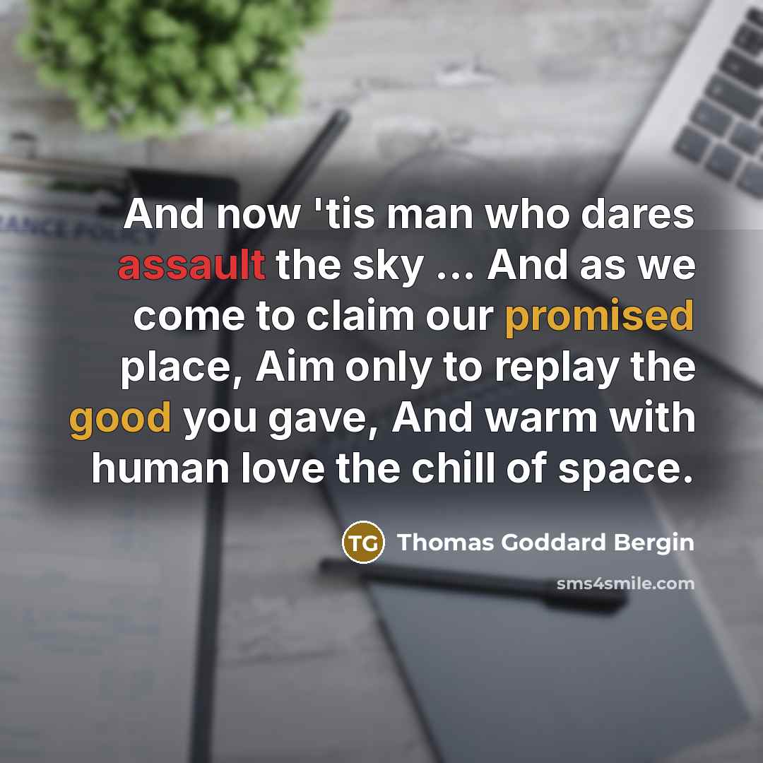 “And now 'tis man who dares assault the sky ... And as we come to claim our promised place, Aim only to replay the good you gave, And warm with human love the chill of space.” quote by Thomas Goddard Bergin