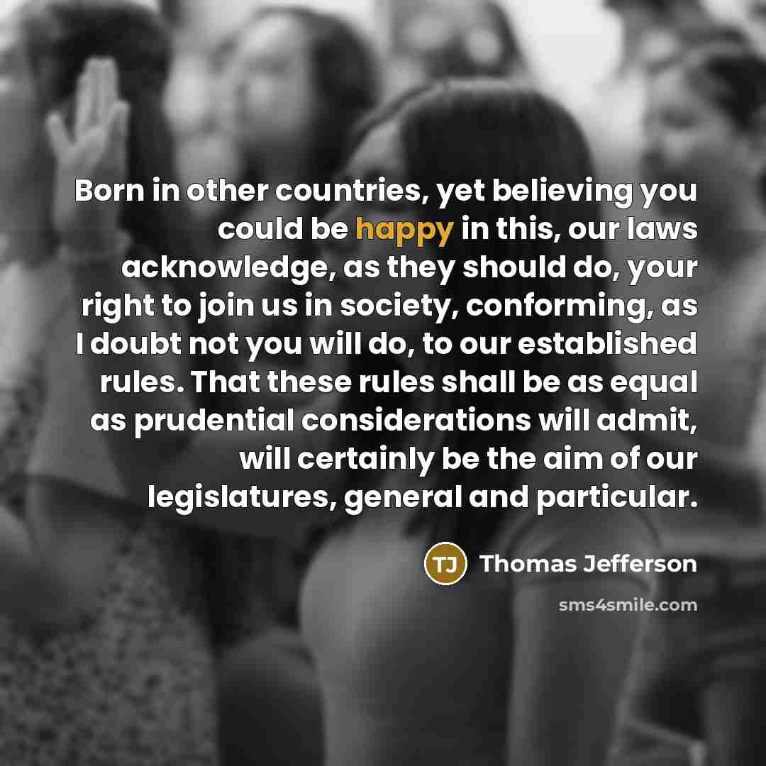 “Born in other countries, yet believing you could be happy in this, our laws acknowledge, as they should do, your right to join us in society, conforming, as I doubt not you will do, to our established rules. That these rules shall be as equal as prudential considerations will admit, will certainly…” quote by Thomas Jefferson