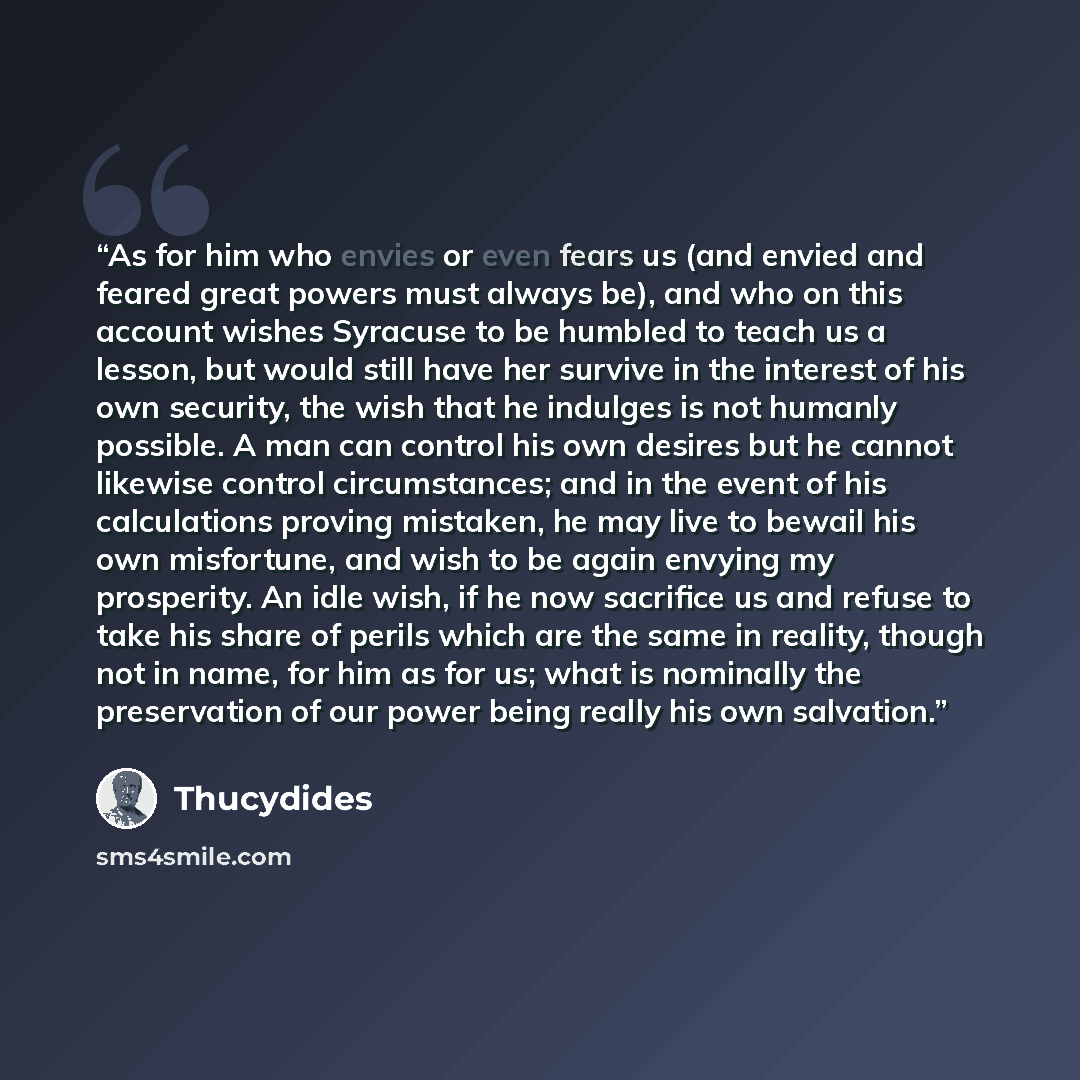 “As for him who envies or even fears us (and envied and feared great powers must always be), and who on this account wishes Syracuse to be humbled to teach us a lesson, but would still have her survive in the interest of his own security, the wish that he indulges is not humanly possible. A man can…” quote by Thucydides