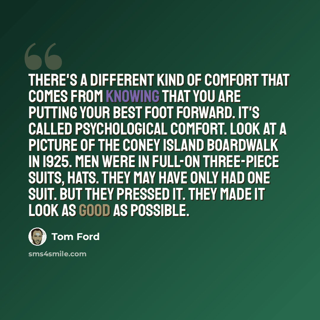 “There's a different kind of comfort that comes from knowing that you are putting your best foot forward. It's called psychological comfort. Look at a picture of the Coney Island boardwalk in 1925. Men were in full-on three-piece suits, hats. They may have only had one suit. But they pressed it…” quote by Tom Ford