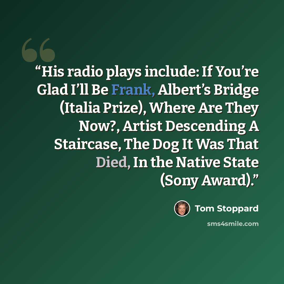 “His radio plays include: If You’re Glad I’ll Be Frank, Albert’s Bridge (Italia Prize), Where Are They Now?, Artist Descending A Staircase, The Dog It Was That Died, In the Native State (Sony Award).” quote by Tom Stoppard