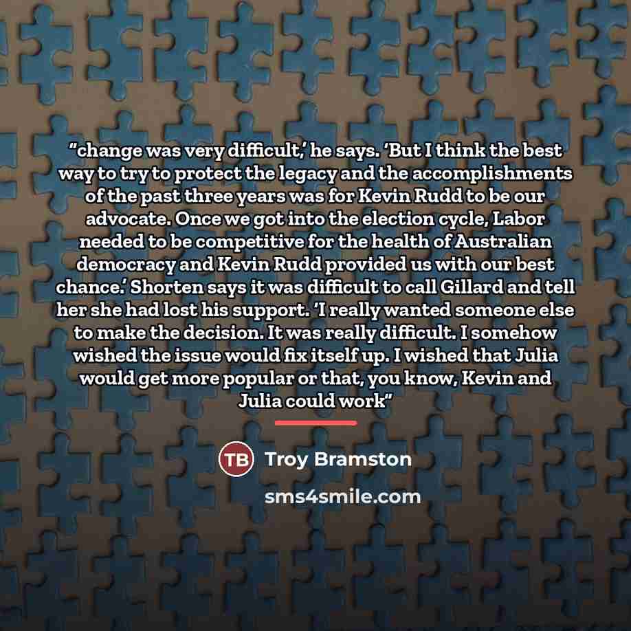 “change was very difficult,’ he says. ‘But I think the best way to try to protect the legacy and the accomplishments of the past three years was for Kevin Rudd to be our advocate. Once we got into the election cycle, Labor needed to be competitive for the health of Australian democracy and Kevin…” quote by Troy Bramston