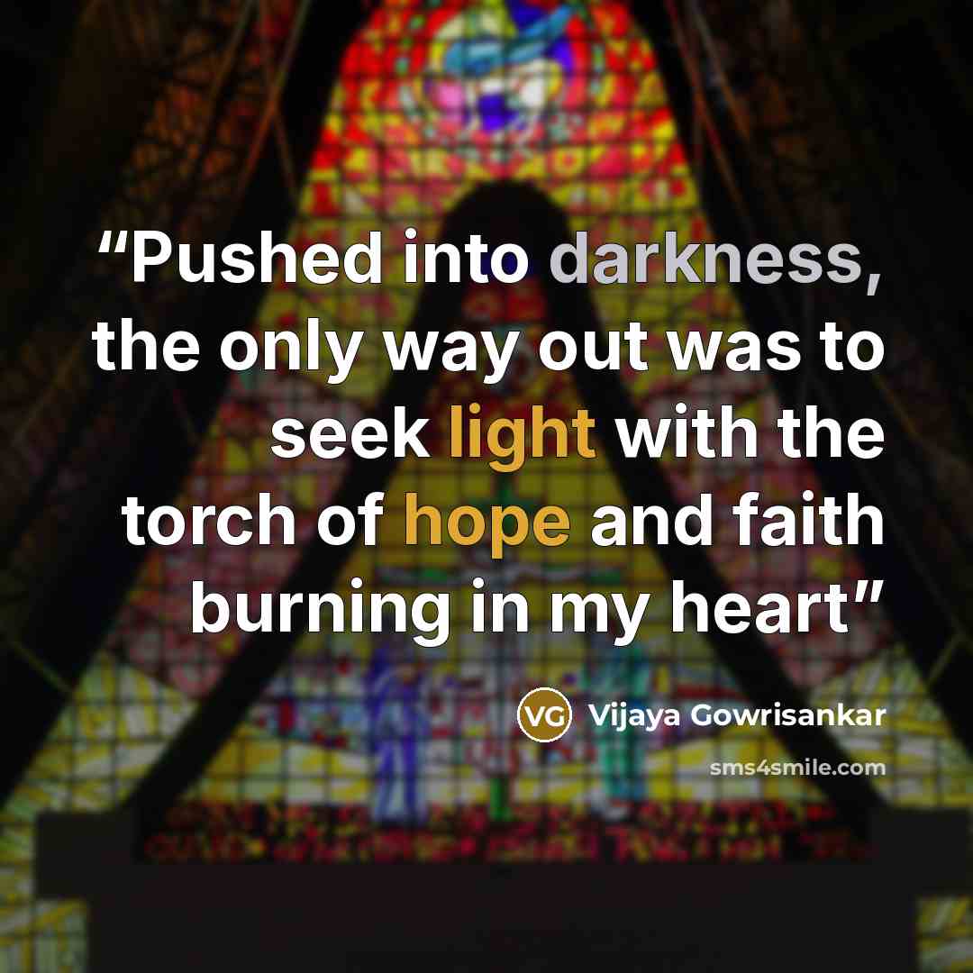 “Pushed into darkness, the only way out was to seek light with the torch of hope and faith burning in my heart” quote by Vijaya Gowrisankar
