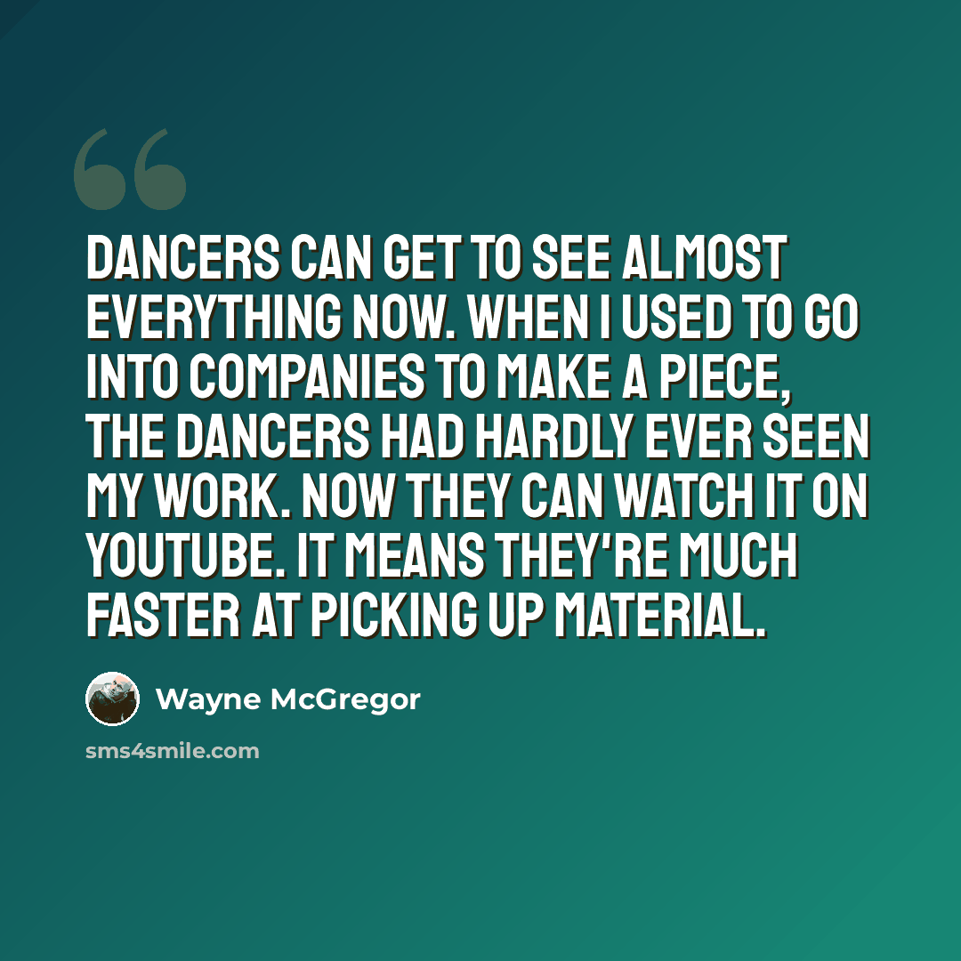 “Dancers can get to see almost everything now. When I used to go into companies to make a piece, the dancers had hardly ever seen my work. Now they can watch it on YouTube. It means they're much faster at picking up material.” quote by Wayne McGregor