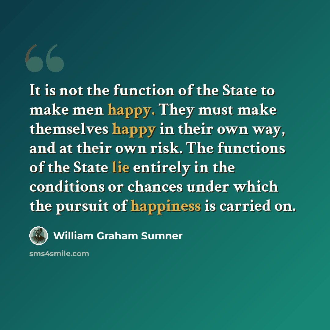 “It is not the function of the State to make men happy. They must make themselves happy in their own way, and at their own risk. The functions of the State lie entirely in the conditions or chances under which the pursuit of happiness is carried on.” quote by William Graham Sumner