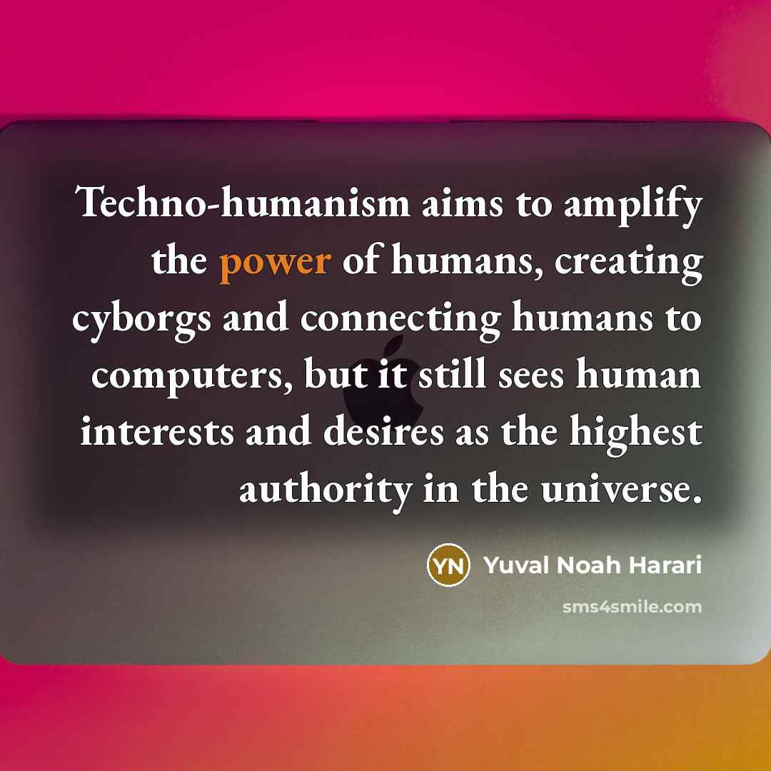 “Techno-humanism aims to amplify the power of humans, creating cyborgs and connecting humans to computers, but it still sees human interests and desires as the highest authority in the universe.” quote by Yuval Noah Harari