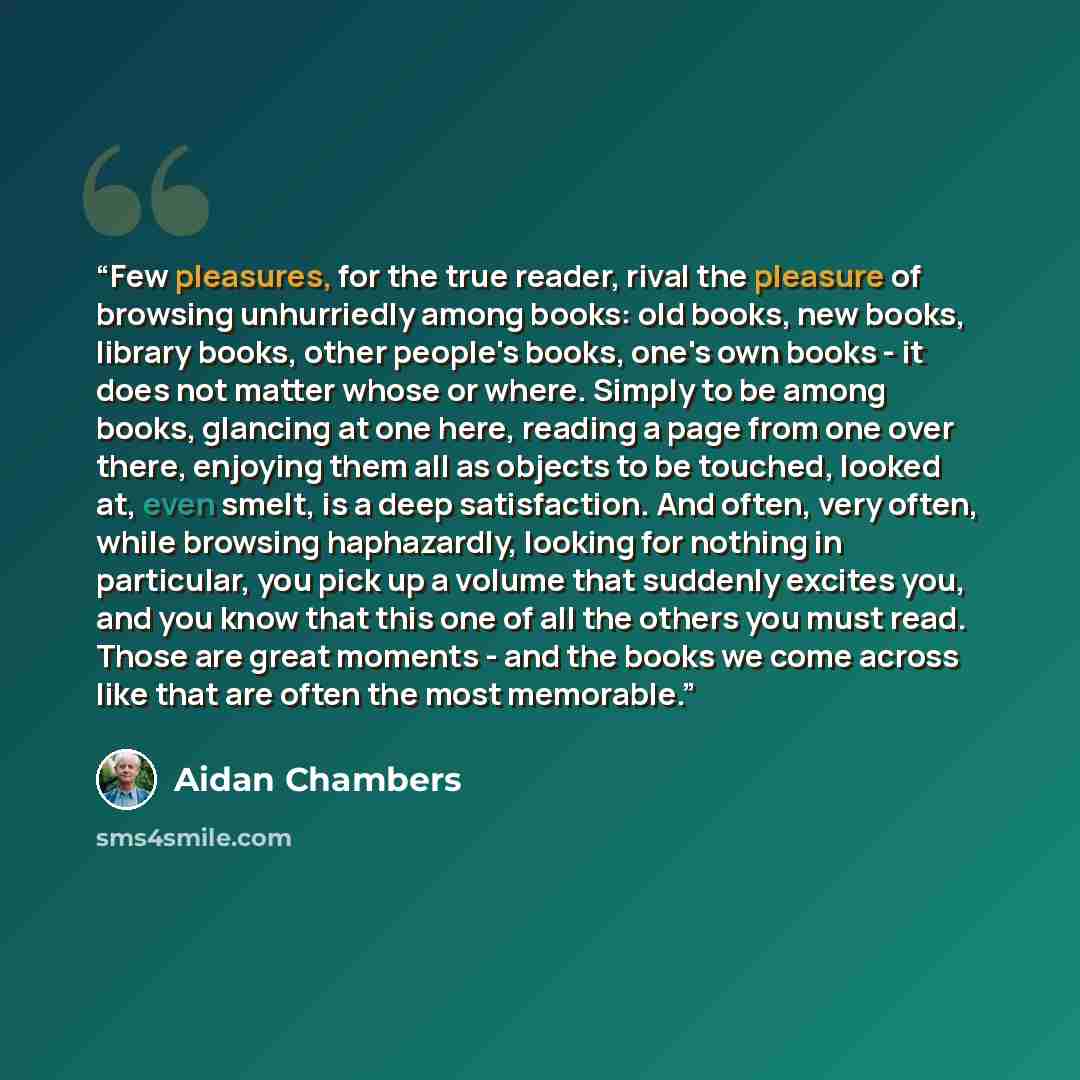 “Few pleasures, for the true reader, rival the pleasure of browsing unhurriedly among books: old books, new books, library books, other people's books, one's own books - it does not matter whose or where. Simply to be among books, glancing at one here, reading a page from one over there, enjoying…” quote by Aidan Chambers