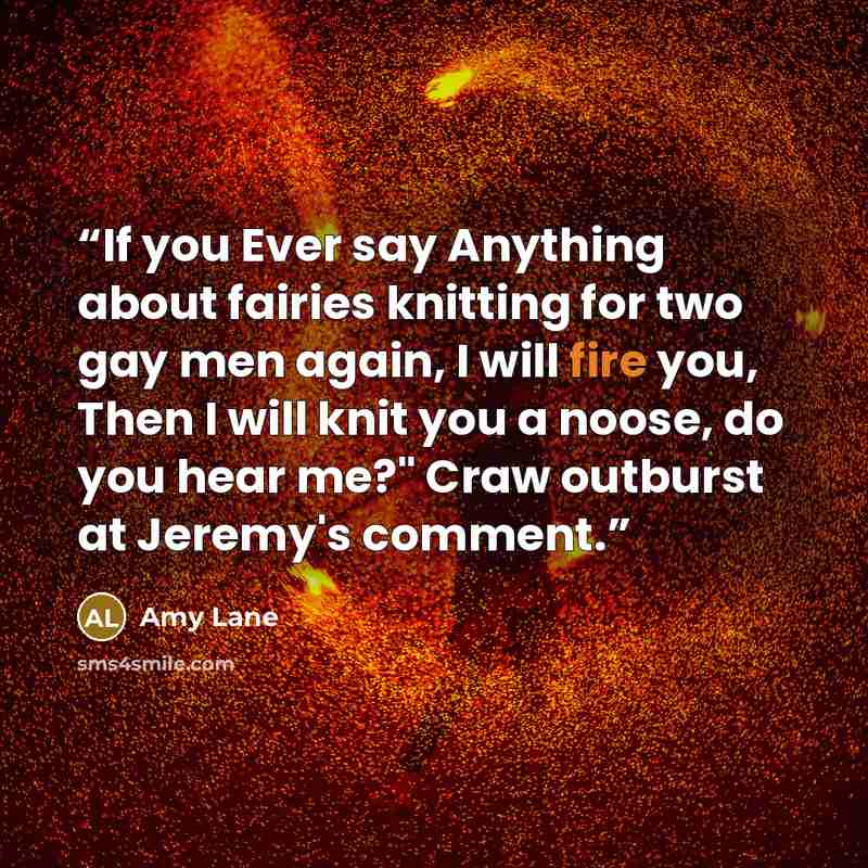 “If you Ever say Anything about fairies knitting for two gay men again, I will fire you, Then I will knit you a noose, do you hear me?" Craw outburst at Jeremy's comment.” quote by Amy Lane