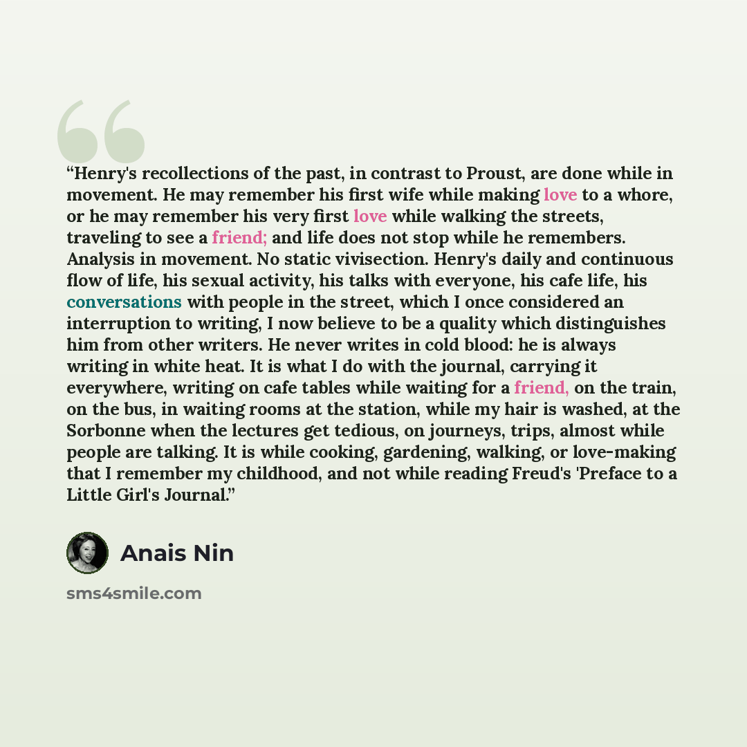 “Henry's recollections of the past, in contrast to Proust, are done while in movement. He may remember his first wife while making love to a whore, or he may remember his very first love while walking the streets, traveling to see a friend; and life does not stop while he remembers. Analysis in…” quote by Anaïs Nin