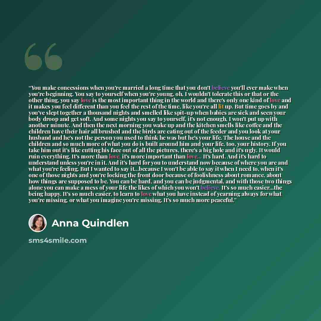 “You make concessions when you're married a long time that you don't believe you'll ever make when you're beginning. You say to yourself when you're young, oh, I wouldn't tolerate this or that or the other thing, you say love is the most important thing in the world and there's only one kind of…” quote by Anna Quindlen