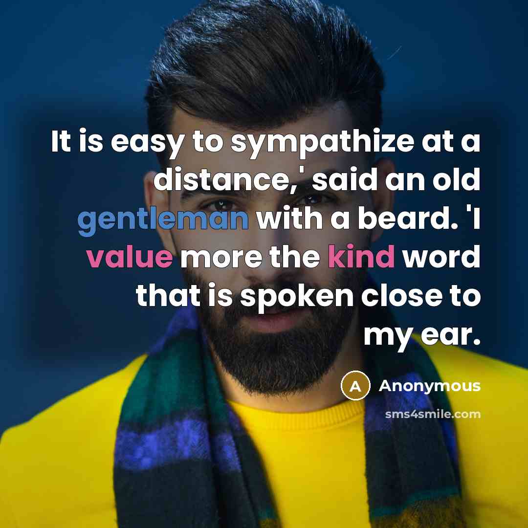 “It is easy to sympathize at a distance,' said an old gentleman with a beard. 'I value more the kind word that is spoken close to my ear.” quote by Anonymous