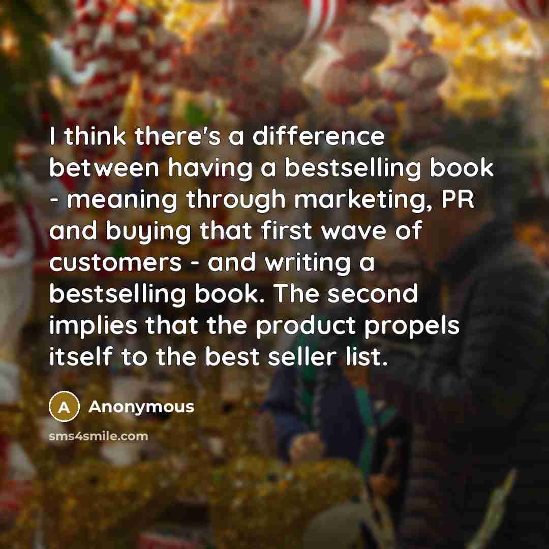 “I think there's a difference between having a bestselling book - meaning through marketing, PR and buying that first wave of customers - and writing a bestselling book. The second implies that the product propels itself to the best seller list.” quote by Anonymous