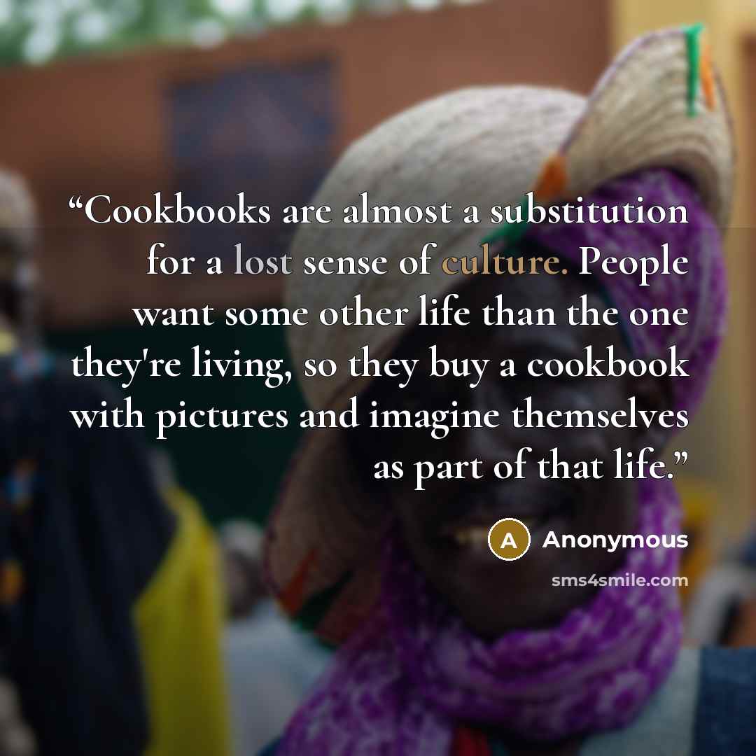 “Cookbooks are almost a substitution for a lost sense of culture. People want some other life than the one they're living, so they buy a cookbook with pictures and imagine themselves as part of that life.” quote by Anonymous