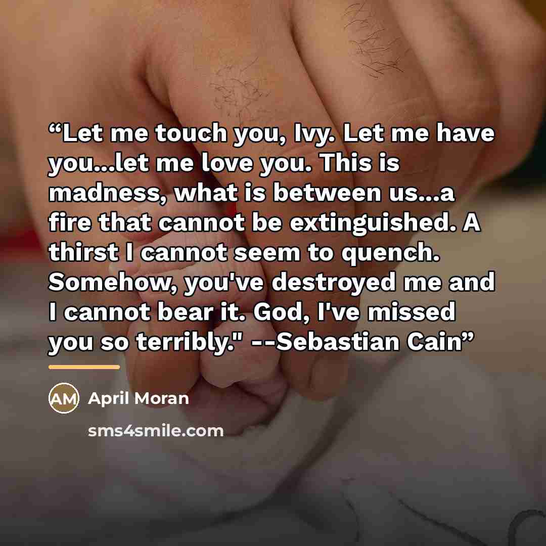 “Let me touch you, Ivy. Let me have you...let me love you. This is madness, what is between us...a fire that cannot be extinguished. A thirst I cannot seem to quench. Somehow, you've destroyed me and I cannot bear it. God, I've missed you so terribly." --Sebastian Cain” quote by April Moran