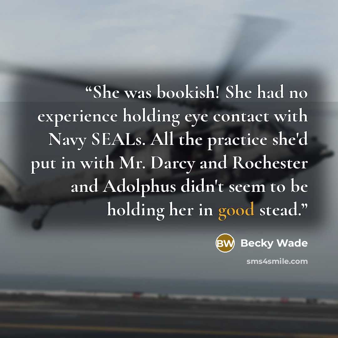 “She was bookish! She had no experience holding eye contact with Navy SEALs. All the practice she'd put in with Mr. Darcy and Rochester and Adolphus didn't seem to be holding her in good stead.” quote by Becky Wade