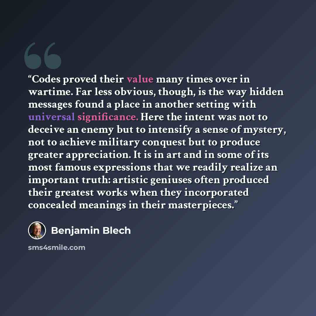 “Codes proved their value many times over in wartime. Far less obvious, though, is the way hidden messages found a place in another setting with universal significance. Here the intent was not to deceive an enemy but to intensify a sense of mystery, not to achieve military conquest but to produce…” quote by Benjamin Blech