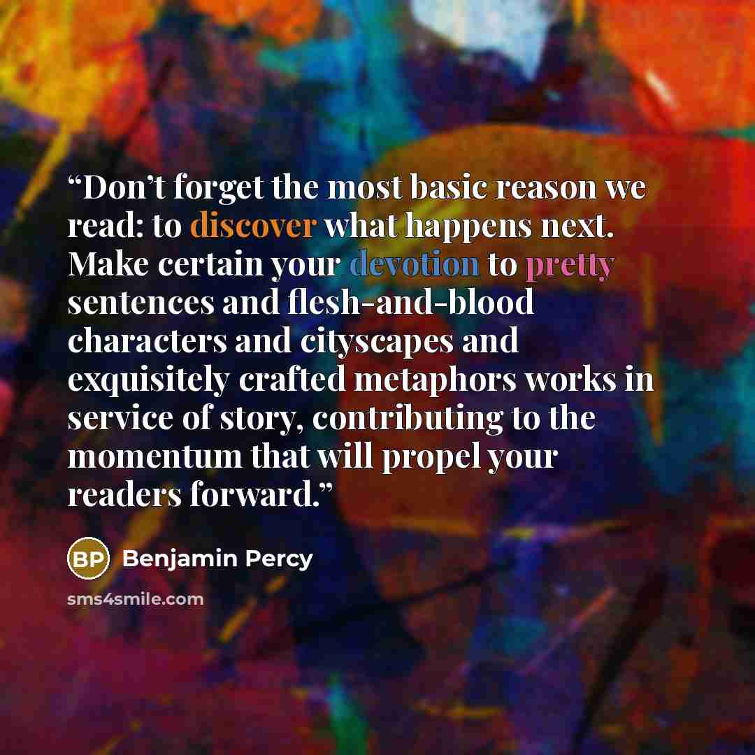 “Don’t forget the most basic reason we read: to discover what happens next. Make certain your devotion to pretty sentences and flesh-and-blood characters and cityscapes and exquisitely crafted metaphors works in service of story, contributing to the momentum that will propel your readers forward.” quote by Benjamin Percy