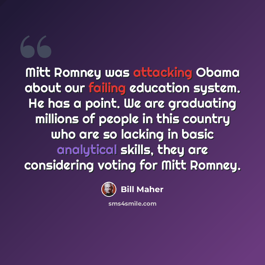 “Mitt Romney was attacking Obama about our failing education system. He has a point. We are graduating millions of people in this country who are so lacking in basic analytical skills, they are considering voting for Mitt Romney.” quote by Bill Maher