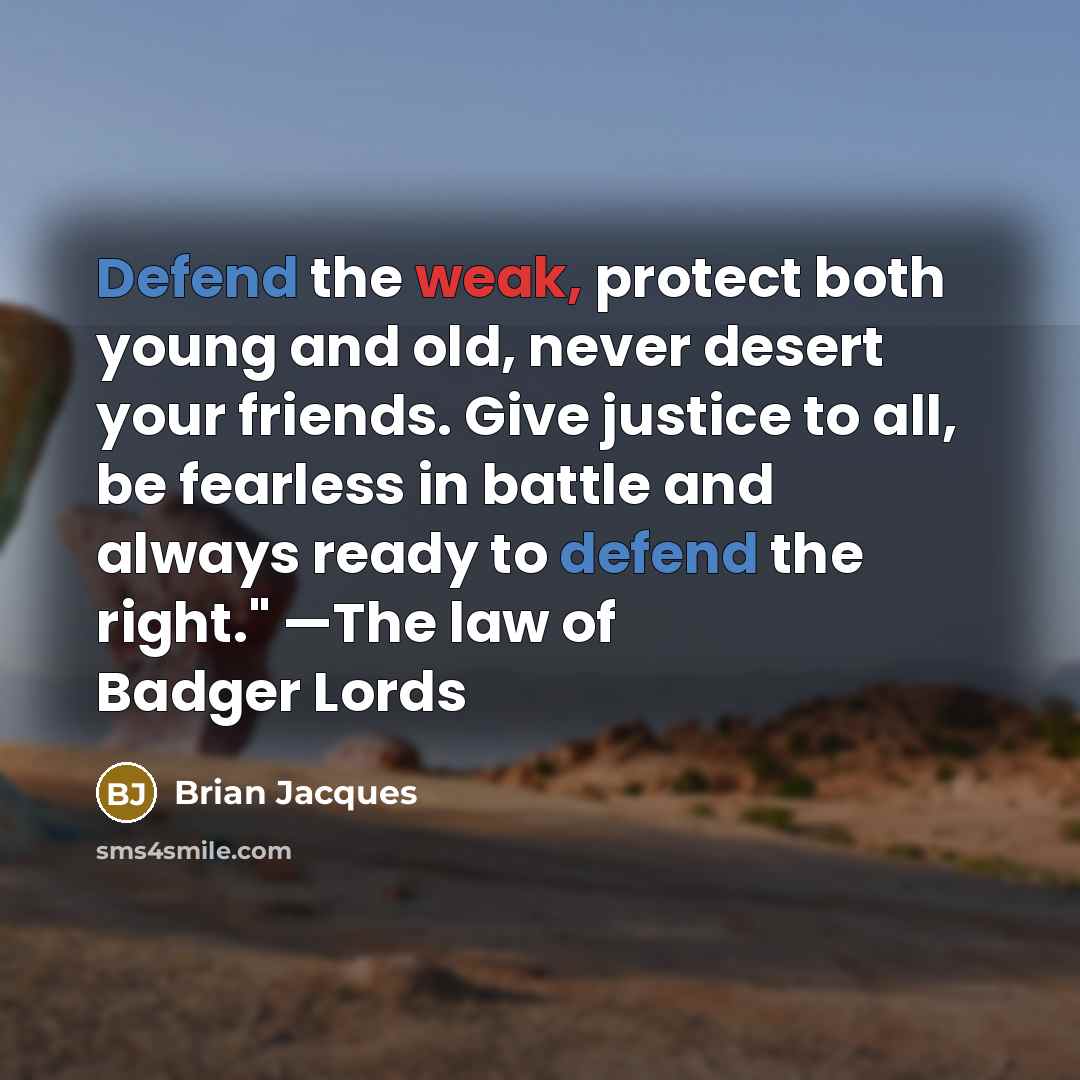 “Defend the weak, protect both young and old, never desert your friends. Give justice to all, be fearless in battle and always ready to defend the right." —The law of Badger Lords” quote by Brian Jacques