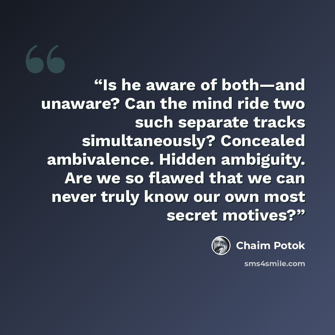 “Is he aware of both—and unaware? Can the mind ride two such separate tracks simultaneously? Concealed ambivalence. Hidden ambiguity. Are we so flawed that we can never truly know our own most secret motives?” quote by Chaim Potok