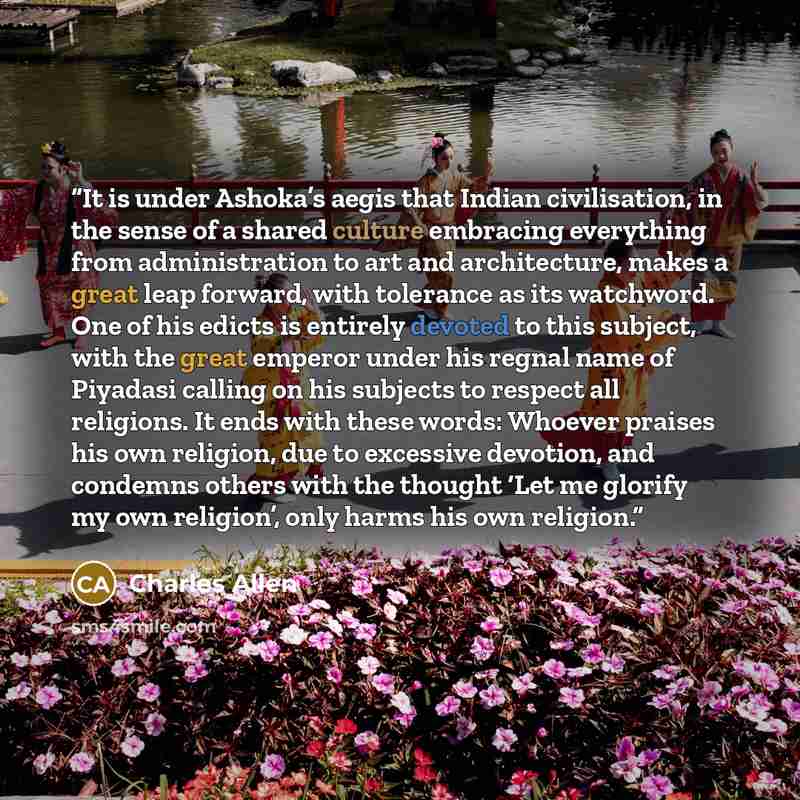 “It is under Ashoka’s aegis that Indian civilisation, in the sense of a shared culture embracing everything from administration to art and architecture, makes a great leap forward, with tolerance as its watchword. One of his edicts is entirely devoted to this subject, with the great emperor under…” quote by Charles Allen