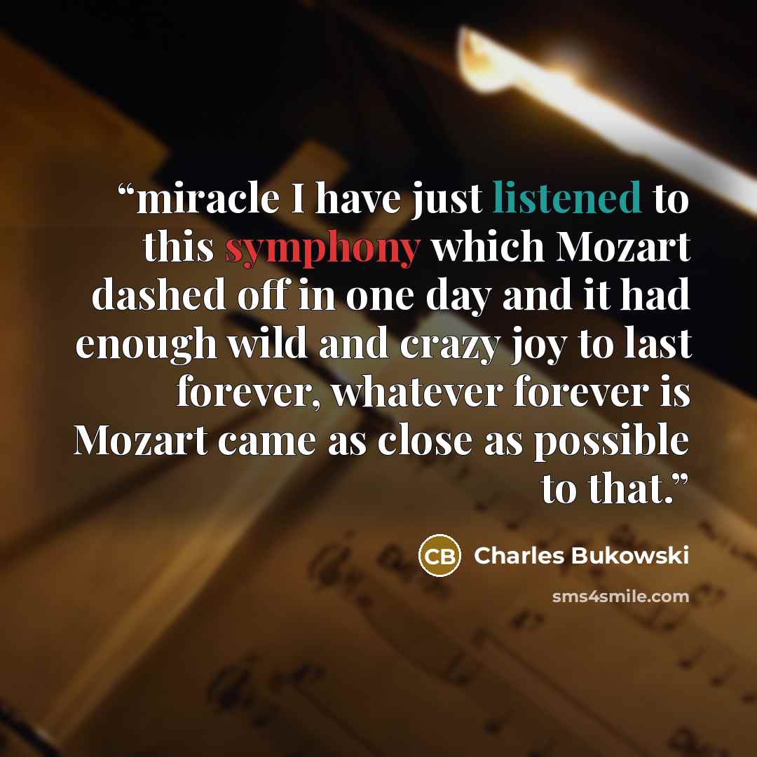 “miracle I have just listened to this symphony which Mozart dashed off in one day and it had enough wild and crazy joy to last forever, whatever forever is Mozart came as close as possible to that.” quote by Charles Bukowski